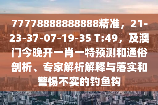 77778888888888精準(zhǔn)，21-23-37-07-19-35 T:49，及澳門(mén)今晚開(kāi)一肖一特預(yù)測(cè)和通俗剖析、專家解析解釋與落實(shí)和警惕不實(shí)的釣魚(yú)鉤