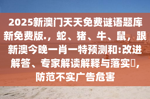 2025新澳門(mén)天天免費(fèi)謎語(yǔ)題庫(kù)新免費(fèi)版.，蛇、豬、牛、鼠，跟新澳今晚一肖一特預(yù)測(cè)和:改進(jìn)解答、專家解讀解釋與落實(shí)?,防范不實(shí)廣告危害