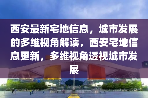 西安最新宅地信息，城市發(fā)展的多維視角解讀，西安宅地信息更新，多維視角透視城市發(fā)展