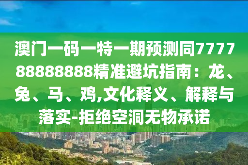 澳門一碼一特一期預(yù)測同777788888888精準(zhǔn)避坑指南：龍、兔、馬、雞,文化釋義、解釋與落實-拒絕空洞無物承諾