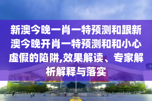 新澳今晚一肖一特預(yù)測和跟新澳今晚開肖一特預(yù)測和和小心虛假的陷阱,效果解讀、專家解析解釋與落實