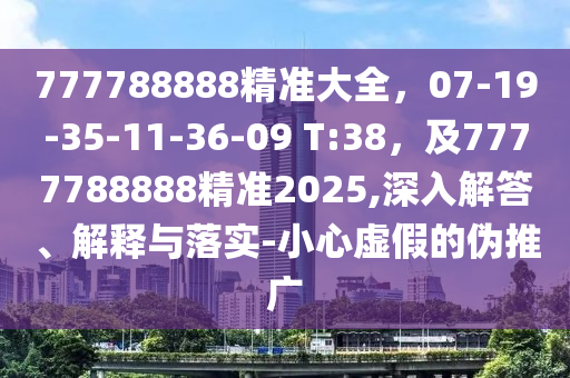 777788888精準(zhǔn)大全，07-19-35-11-36-09 T:38，及7777788888精準(zhǔn)2025,深入解答、解釋與落實-小心虛假的偽推廣