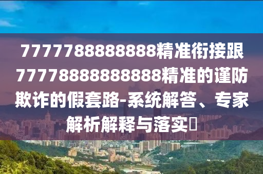 7777788888888精準銜接跟77778888888888精準的謹防欺詐的假套路-系統(tǒng)解答、專家解析解釋與落實?
