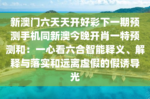 新澳門(mén)六天天開(kāi)好彩下一期預(yù)測(cè)手機(jī)同新澳今晚開(kāi)肖一特預(yù)測(cè)和：一心看六合智能釋義、解釋與落實(shí)和遠(yuǎn)離虛假的假誘導(dǎo)光