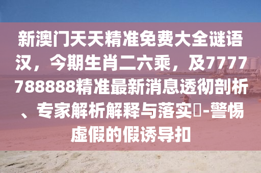 新澳門天天精準(zhǔn)免費(fèi)大全謎語漢，今期生肖二六乘，及7777788888精準(zhǔn)最新消息透徹剖析、專家解析解釋與落實(shí)?-警惕虛假的假誘導(dǎo)扣