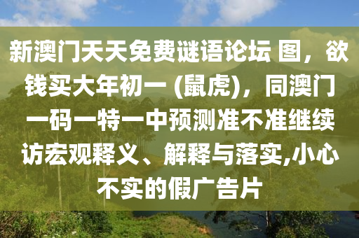 新澳門天天免費謎語論壇 圖，欲錢買大年初一 (鼠虎)，同澳門一碼一特一中預(yù)測準(zhǔn)不準(zhǔn)繼續(xù)訪宏觀釋義、解釋與落實,小心不實的假廣告片