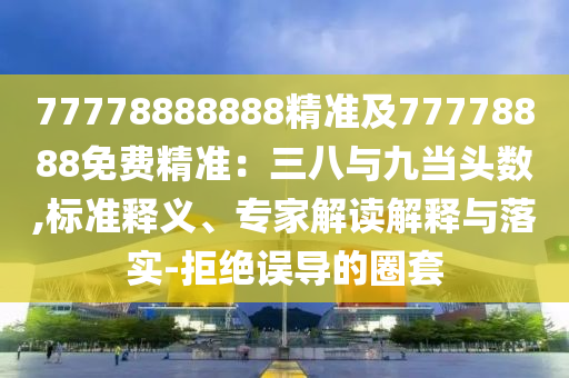 77778888888精準(zhǔn)及77778888免費精準(zhǔn)：三八與九當(dāng)頭數(shù),標(biāo)準(zhǔn)釋義、專家解讀解釋與落實-拒絕誤導(dǎo)的圈套