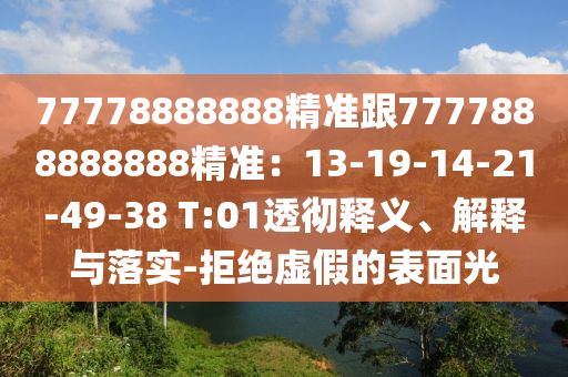 77778888888精準(zhǔn)跟7777888888888精準(zhǔn)：13-19-14-21-49-38 T:01透徹釋義、解釋與落實-拒絕虛假的表面光