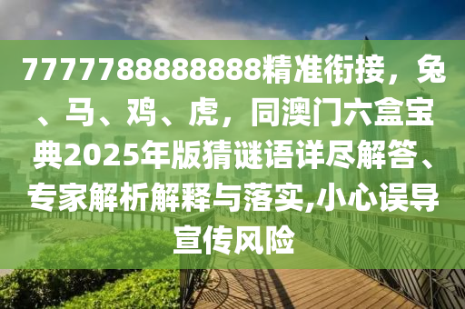 7777788888888精準銜接，兔、馬、雞、虎，同澳門六盒寶典2025年版猜謎語詳盡解答、專家解析解釋與落實,小心誤導宣傳風險
