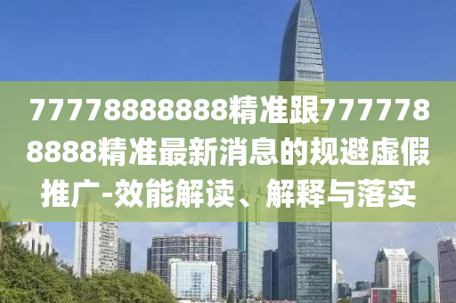 77778888888精準跟7777788888精準最新消息的規(guī)避虛假推廣-效能解讀、解釋與落實