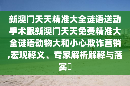 新澳門天天精準(zhǔn)大全謎語(yǔ)送動(dòng)手術(shù)跟新澳門天天免費(fèi)精準(zhǔn)大全謎語(yǔ)動(dòng)物大和小心欺詐營(yíng)銷,宏觀釋義、專家解析解釋與落實(shí)?