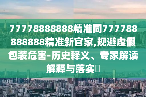 77778888888精準(zhǔn)同777788888888精準(zhǔn)新官家,規(guī)避虛假包裝危害-歷史釋義、專家解讀解釋與落實(shí)?
