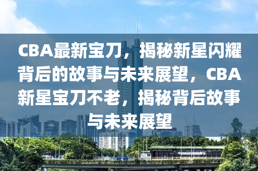 CBA最新寶刀，揭秘新星閃耀背后的故事與未來展望，CBA新星寶刀不老，揭秘背后故事與未來展望