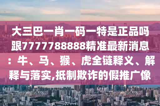 大三巴一肖一碼一特是正品嗎跟7777788888精準最新消息：牛、馬、猴、虎全鏈釋義、解釋與落實,抵制欺詐的假推廣像
