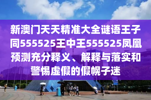 新澳門天天精準大全謎語王子同555525王中王555525鳳凰預測充分釋義、解釋與落實和警惕虛假的假幌子迷
