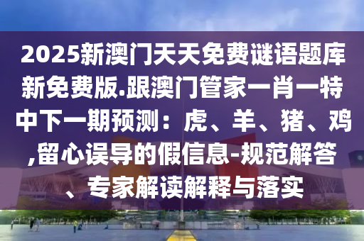 2025新澳門天天免費(fèi)謎語(yǔ)題庫(kù)新免費(fèi)版.跟澳門管家一肖一特中下一期預(yù)測(cè)：虎、羊、豬、雞,留心誤導(dǎo)的假信息-規(guī)范解答、專家解讀解釋與落實(shí)