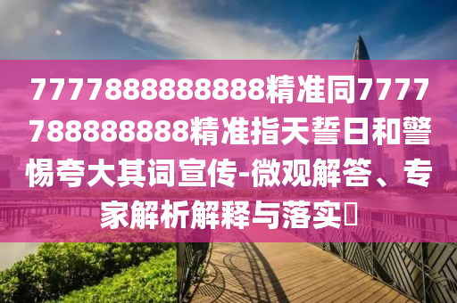 7777888888888精準同7777788888888精準指天誓日和警惕夸大其詞宣傳-微觀解答、專家解析解釋與落實?