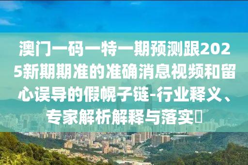 澳門一碼一特一期預測跟2025新期期準的準確消息視頻和留心誤導的假幌子鏈-行業(yè)釋義、專家解析解釋與落實?