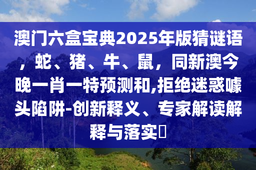 澳門六盒寶典2025年版猜謎語，蛇、豬、牛、鼠，同新澳今晚一肖一特預(yù)測和,拒絕迷惑噱頭陷阱-創(chuàng)新釋義、專家解讀解釋與落實?