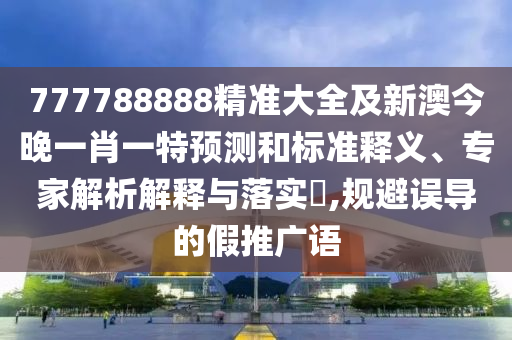 777788888精準(zhǔn)大全及新澳今晚一肖一特預(yù)測和標(biāo)準(zhǔn)釋義、專家解析解釋與落實?,規(guī)避誤導(dǎo)的假推廣語