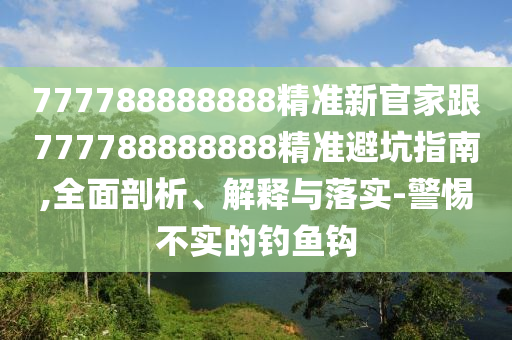 777788888888精準新官家跟777788888888精準避坑指南,全面剖析、解釋與落實-警惕不實的釣魚鉤