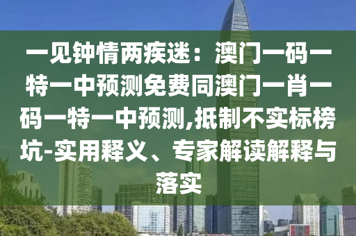 一見鐘情兩疾迷：澳門一碼一特一中預測免費同澳門一肖一碼一特一中預測,抵制不實標榜坑-實用釋義、專家解讀解釋與落實