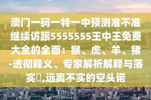 澳門(mén)一碼一特一中預(yù)測(cè)準(zhǔn)不準(zhǔn)繼續(xù)訪跟5555555王中王免費(fèi)大全的全面：猴、虎、羊、豬-透徹釋義、專家解析解釋與落實(shí)?,遠(yuǎn)離不實(shí)的空頭諾