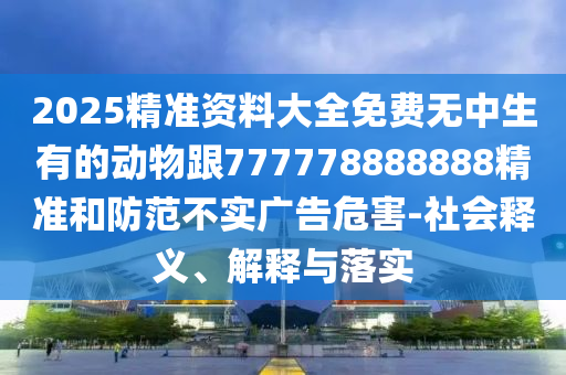 2025精準(zhǔn)資料大全免費(fèi)無(wú)中生有的動(dòng)物跟777778888888精準(zhǔn)和防范不實(shí)廣告危害-社會(huì)釋義、解釋與落實(shí)