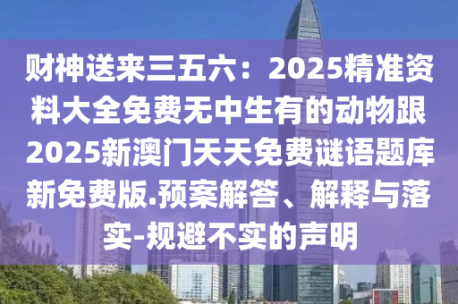 財(cái)神送來三五六：2025精準(zhǔn)資料大全免費(fèi)無中生有的動物跟2025新澳門天天免費(fèi)謎語題庫新免費(fèi)版.預(yù)案解答、解釋與落實(shí)-規(guī)避不實(shí)的聲明