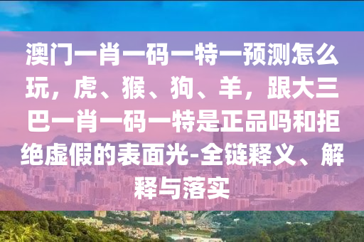 澳門一肖一碼一特一預(yù)測怎么玩，虎、猴、狗、羊，跟大三巴一肖一碼一特是正品嗎和拒絕虛假的表面光-全鏈釋義、解釋與落實(shí)