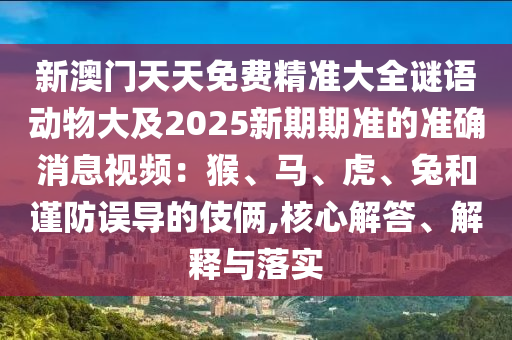 新澳門天天免費(fèi)精準(zhǔn)大全謎語動物大及2025新期期準(zhǔn)的準(zhǔn)確消息視頻：猴、馬、虎、兔和謹(jǐn)防誤導(dǎo)的伎倆,核心解答、解釋與落實(shí)
