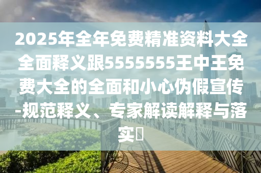 2025年全年免費(fèi)精準(zhǔn)資料大全全面釋義跟5555555王中王免費(fèi)大全的全面和小心偽假宣傳-規(guī)范釋義、專家解讀解釋與落實(shí)?