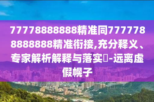 77778888888精準(zhǔn)同7777788888888精準(zhǔn)銜接,充分釋義、專家解析解釋與落實(shí)?-遠(yuǎn)離虛假幌子
