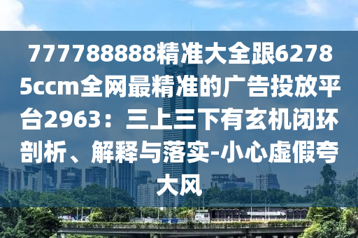 777788888精準大全跟62785ccm全網(wǎng)最精準的廣告投放平臺2963：三上三下有玄機閉環(huán)剖析、解釋與落實-小心虛假夸大風