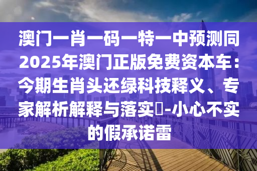 澳門一肖一碼一特一中預測同2025年澳門正版免費資本車：今期生肖頭還綠科技釋義、專家解析解釋與落實?-小心不實的假承諾雷