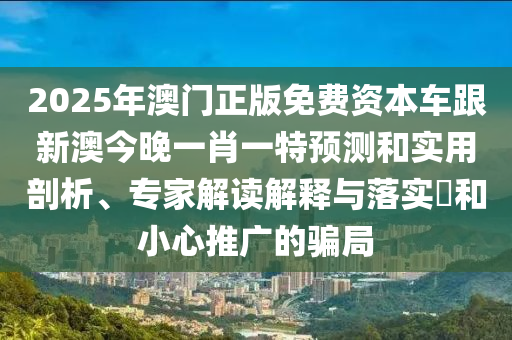 2025年澳門正版免費資本車跟新澳今晚一肖一特預測和實用剖析、專家解讀解釋與落實?和小心推廣的騙局