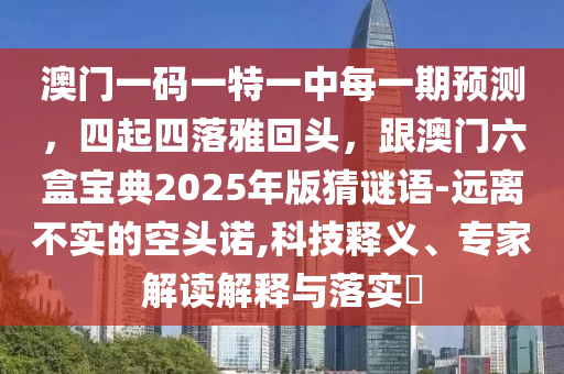 澳門(mén)一碼一特一中每一期預(yù)測(cè)，四起四落雅回頭，跟澳門(mén)六盒寶典2025年版猜謎語(yǔ)-遠(yuǎn)離不實(shí)的空頭諾,科技釋義、專家解讀解釋與落實(shí)?