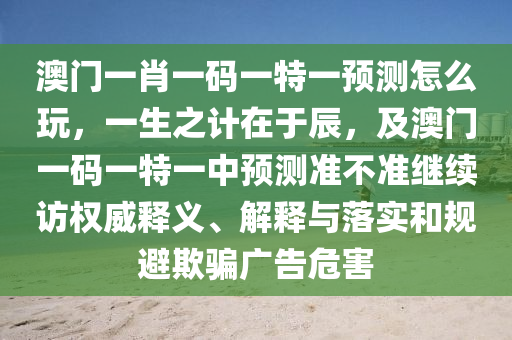 澳門(mén)一肖一碼一特一預(yù)測(cè)怎么玩，一生之計(jì)在于辰，及澳門(mén)一碼一特一中預(yù)測(cè)準(zhǔn)不準(zhǔn)繼續(xù)訪(fǎng)權(quán)威釋義、解釋與落實(shí)和規(guī)避欺騙廣告危害
