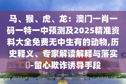 馬、猴、虎、龍：澳門(mén)一肖一碼一特一中預(yù)測(cè)及2025精準(zhǔn)資料大全免費(fèi)無(wú)中生有的動(dòng)物,歷史釋義、專(zhuān)家解讀解釋與落實(shí)?-留心欺詐誘導(dǎo)手段
