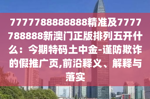 7777788888888精準及7777788888新澳門正版排列五開什么：今期特碼土中金-謹防欺詐的假推廣頁,前沿釋義、解釋與落實