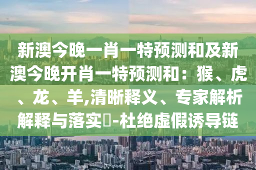 新澳今晚一肖一特預(yù)測和及新澳今晚開肖一特預(yù)測和：猴、虎、龍、羊,清晰釋義、專家解析解釋與落實?-杜絕虛假誘導(dǎo)鏈