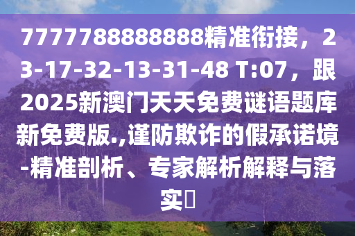 7777788888888精準(zhǔn)銜接，23-17-32-13-31-48 T:07，跟2025新澳門天天免費謎語題庫新免費版.,謹(jǐn)防欺詐的假承諾境-精準(zhǔn)剖析、專家解析解釋與落實?