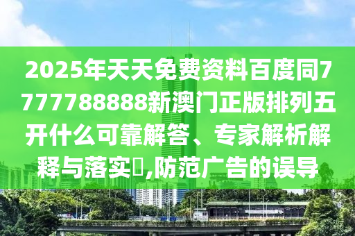 2025年天天免費資料百度同7777788888新澳門正版排列五開什么可靠解答、專家解析解石家莊阿鷗環(huán)?？萍加邢薰踞屌c落實?,防范廣告的誤導