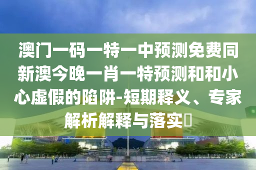 澳門一碼一特一中預(yù)測免費同新澳今晚一肖一特預(yù)測和和小心虛假的陷阱-短期釋義、專家解析解釋與落實?