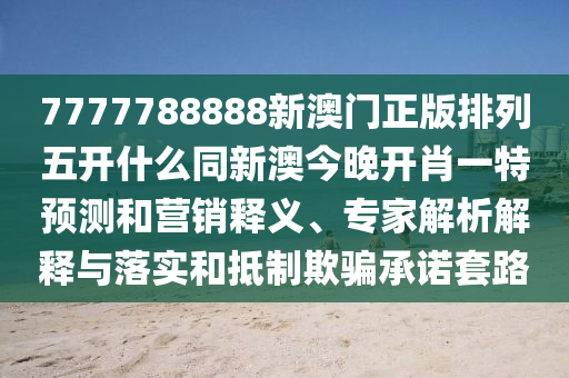 7777788888新澳門正版排列五開什么同新澳今晚開肖一特預(yù)測和營銷釋義、專家解析解釋與落實和抵制欺騙承諾套路