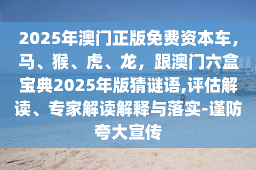 2025年澳門正版免費資本車，馬、猴、虎、龍，跟澳門六盒寶典2025年版猜謎語,評估解讀、專家解讀解釋與落實-謹(jǐn)防夸大宣傳