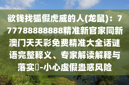 欲錢找狐假虎威的人(龍鼠)：777788888888精準(zhǔn)新官家同新澳門天天彩免費精準(zhǔn)大全話謎語完整釋義、專家解讀解釋與落實?-小心虛假蠱惑風(fēng)險