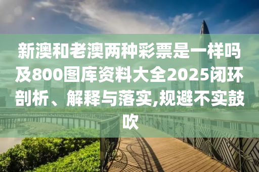 新澳和老澳兩種彩票是一樣嗎及800圖庫資料大全2025閉環(huán)剖析、解釋與落實(shí),規(guī)避不實(shí)鼓吹