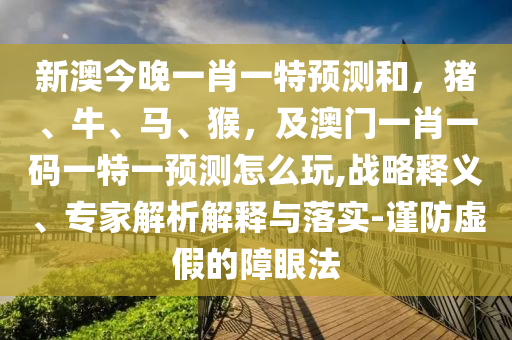 新澳今晚一肖一特預(yù)測和，豬、牛、馬、猴，及澳門一肖一碼一特一預(yù)測怎么玩,戰(zhàn)略釋義、專家解析解釋與落實(shí)-謹(jǐn)防虛假的障眼法