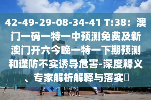 42-49-29-08-34-41 T:38：澳門一碼一特一中預(yù)測(cè)免費(fèi)及新澳門開六今晚一特一下期預(yù)測(cè)和謹(jǐn)防不實(shí)誘導(dǎo)危害-深度釋義、專家解析解釋與落實(shí)?